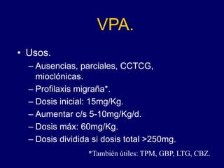 VPA.
• Usos.
– Ausencias, parciales, CCTCG,
mioclónicas.
– Profilaxis migraña*.
– Dosis inicial: 15mg/Kg.
– Aumentar c/s 5-10mg/Kg/d.
– Dosis máx: 60mg/Kg.
– Dosis dividida si dosis total >250mg.
*También útiles: TPM, GBP, LTG, CBZ.
 