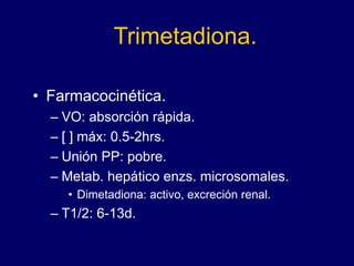 Trimetadiona.
• Farmacocinética.
– VO: absorción rápida.
– [ ] máx: 0.5-2hrs.
– Unión PP: pobre.
– Metab. hepático enzs. microsomales.
• Dimetadiona: activo, excreción renal.
– T1/2: 6-13d.
 