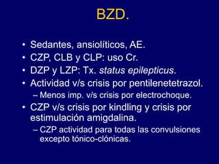 BZD.
• Sedantes, ansiolíticos, AE.
• CZP, CLB y CLP: uso Cr.
• DZP y LZP: Tx. status epilepticus.
• Actividad v/s crisis por pentilenetetrazol.
– Menos imp. v/s crisis por electrochoque.
• CZP v/s crisis por kindling y crisis por
estimulación amigdalina.
– CZP actividad para todas las convulsiones
excepto tónico-clónicas.
 