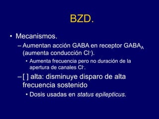 BZD.
• Mecanismos.
– Aumentan acción GABA en receptor GABAA
(aumenta conducción Cl-).
• Aumenta frecuencia pero no duración de la
apertura de canales Cl-.
–[ ] alta: disminuye disparo de alta
frecuencia sostenido
• Dosis usadas en status epilepticus.
 