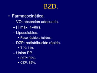 BZD.
• Farmacocinética.
– VO: absorción adecuada.
– [ ] máx: 1-4hrs.
– Liposolubles.
• Paso rápido a tejidos.
– DZP: redistribución rápida.
• T ½: 1 hr.
– Unión PP.
• DZP: 99%.
• CZP: 85%.
 
