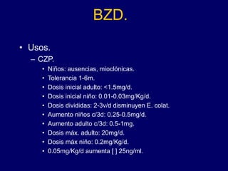 BZD.
• Usos.
– CZP.
• Niños: ausencias, mioclónicas.
• Tolerancia 1-6m.
• Dosis inicial adulto: <1.5mg/d.
• Dosis inicial niño: 0.01-0.03mg/Kg/d.
• Dosis divididas: 2-3v/d disminuyen E. colat.
• Aumento niños c/3d: 0.25-0.5mg/d.
• Aumento adulto c/3d: 0.5-1mg.
• Dosis máx. adulto: 20mg/d.
• Dosis máx niño: 0.2mg/Kg/d.
• 0.05mg/Kg/d aumenta [ ] 25ng/ml.
 