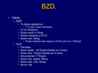 BZD.
• Usos.
– DZP.
• Tx status epilepticus.
– T ½ corta: mejor loracepam.
• IV no >5mg/min.
• Dosis usual: 5-10mg.
• Puede repetirse c/10-15’.
• Dosis máx: 20mg.
– Puede repetirse este régimen c/2-4hrs pero no >100mg/d.
– CLP.
• Parciales.
• Dosis adulto : 22.5mg/d dividido en 3 dosis.
• Dosis niño: 15mg/d dividido en 2 dosis.
• No aumentar >7.5mg/d.
• Dosis máx. adulto: 90mg.
• Dosis máx. niño: 60mg.
• No en <9a.
 