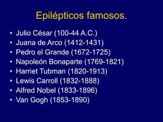 Epilépticos famosos.
• Julio César (100-44 A.C.)
• Juana de Arco (1412-1431)
• Pedro el Grande (1672-1725)
• Napoleón Bonaparte (1769-1821)
• Harriet Tubman (1820-1913)
• Lewis Carroll (1832-1888)
• Alfred Nobel (1833-1896)
• Van Gogh (1853-1890)
 