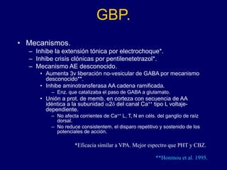 GBP.
• Mecanismos.
– Inhibe la extensión tónica por electrochoque*.
– Inhibe crisis clónicas por pentilenetetrazol*.
– Mecanismo AE desconocido.
• Aumenta 3v liberación no-vesicular de GABA por mecanismo
desconocido**.
• Inhibe aminotransferasa AA cadena ramificada.
– Enz. que catalizaba el paso de GABA a glutamato.
• Unión a prot. de memb. en corteza con secuencia de AA
idéntica a la subunidad a2d del canal Ca++ tipo L voltaje-
dependiente.
– No afecta corrientes de Ca++ L, T, N en céls. del ganglio de raíz
dorsal.
– No reduce consistentem. el disparo repetitivo y sostenido de los
potenciales de acción.
*Eficacia similar a VPA. Mejor espectro que PHT y CBZ.
**Honmou et al. 1995.
 