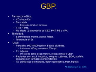 GBP.
• Farmacocinética.
– VO absorción.
– Sin metab.
• Excreción renal sin cambios.
– T1/2 7-8hrs.
– No afecta [ ] plasmática de CBZ, PHT, PB o VPA.
• Toxicidad.
– Somnolencia, mareo, ataxia, fatiga.
– Tolerancia en 2s.
• Usos.
– Parciales: 900-1800mg/d en 3 dosis divididas.
• Iniciar con 300mg y aumentar 300mg/d.
– Tx. adjunto.
• Un estudio doble-ciego: monotx. eficacia similar a CBZ*.
– Pacientes con insuf. hepática, alergias cutáneas, SIDA, porfiria,
ancianos con fármacos concomitantes.
– Tx. profiláctico de migraña, dolor neuropático, trast. bipolar.
*Chadwick et al. 1998.
 