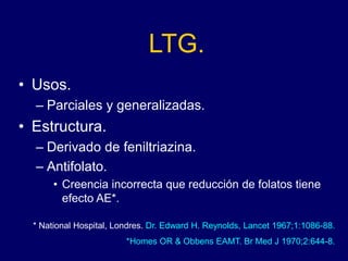 LTG.
• Usos.
– Parciales y generalizadas.
• Estructura.
– Derivado de feniltriazina.
– Antifolato.
• Creencia incorrecta que reducción de folatos tiene
efecto AE*.
* National Hospital, Londres. Dr. Edward H. Reynolds, Lancet 1967;1:1086-88.
*Homes OR & Obbens EAMT. Br Med J 1970;2:644-8.
 