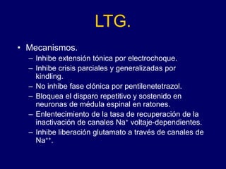 LTG.
• Mecanismos.
– Inhibe extensión tónica por electrochoque.
– Inhibe crisis parciales y generalizadas por
kindling.
– No inhibe fase clónica por pentilenetetrazol.
– Bloquea el disparo repetitivo y sostenido en
neuronas de médula espinal en ratones.
– Enlentecimiento de la tasa de recuperación de la
inactivación de canales Na+ voltaje-dependientes.
– Inhibe liberación glutamato a través de canales de
Na++.
 
