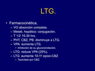 LTG.
• Farmacocinética.
– VO absorción completa.
– Metab. hepático: conjugación.
– T 1/2 15-30 hrs.
– PHT, CBZ, PB: disminuye a LTG.
– VPA: aumenta LTG.
• Inhibición de su glucoronidación.
– LTG: reduce VPA (25%).
– LTG: aumenta 10-11 epoxi-CBZ
• Toxicidad por CBZ.
 
