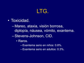 LTG.
• Toxicidad.
–Mareo, ataxia, visión borrosa,
diplopía, náusea, vómito, exantema.
–Stevens-Johnson, CID.
• Raros.
– Exantema serio en niños: 0.8%.
– Exantema serio en adultos: 0.3%.
 