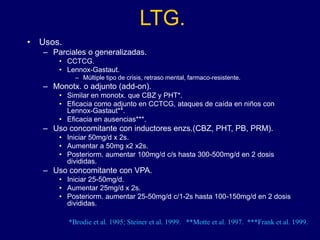 LTG.
• Usos.
– Parciales o generalizadas.
• CCTCG.
• Lennox-Gastaut.
– Múltiple tipo de crisis, retraso mental, farmaco-resistente.
– Monotx. o adjunto (add-on).
• Similar en monotx. que CBZ y PHT*.
• Eficacia como adjunto en CCTCG, ataques de caída en niños con
Lennox-Gastaut**.
• Eficacia en ausencias***.
– Uso concomitante con inductores enzs.(CBZ, PHT, PB, PRM).
• Iniciar 50mg/d x 2s.
• Aumentar a 50mg x2 x2s.
• Posteriorm. aumentar 100mg/d c/s hasta 300-500mg/d en 2 dosis
divididas.
– Uso concomitante con VPA.
• Iniciar 25-50mg/d.
• Aumentar 25mg/d x 2s.
• Posteriorm. aumentar 25-50mg/d c/1-2s hasta 100-150mg/d en 2 dosis
divididas.
*Brodie et al. 1995; Steiner et al. 1999. **Motte et al. 1997. ***Frank et al. 1999.
 