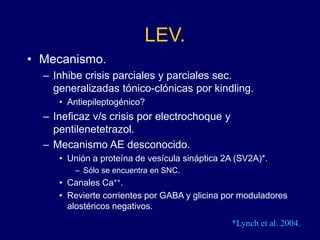 LEV.
• Mecanismo.
– Inhibe crisis parciales y parciales sec.
generalizadas tónico-clónicas por kindling.
• Antiepileptogénico?
– Ineficaz v/s crisis por electrochoque y
pentilenetetrazol.
– Mecanismo AE desconocido.
• Unión a proteína de vesícula sináptica 2A (SV2A)*.
– Sólo se encuentra en SNC.
• Canales Ca++.
• Revierte corrientes por GABA y glicina por moduladores
alostéricos negativos.
*Lynch et al. 2004.
 