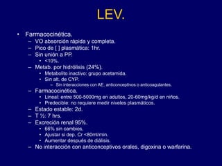 LEV.
• Farmacocinética.
– VO absorción rápida y completa.
– Pico de [ ] plasmática: 1hr.
– Sin unión a PP.
• <10%.
– Metab. por hidrólisis (24%).
• Metabolito inactivo: grupo acetamida.
• Sin alt. de CYP.
– Sin interacciones con AE, anticonceptivos o anticoagulantes.
– Farmacocinética.
• Lineal: entre 500-5000mg en adultos, 20-60mg/kg/d en niños.
• Predecible: no requiere medir niveles plasmáticos.
– Estado estable: 2d.
– T ½: 7 hrs.
– Excreción renal 95%.
• 66% sin cambios.
• Ajustar si dep. Cr <80ml/min.
• Aumentar después de diálisis.
– No interacción con anticonceptivos orales, digoxina o warfarina.
 