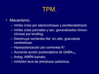 TPM.
• Mecanismo.
– Inhibe crisis por electrochoque y pentilenetetrazol.
– Inhibe crisis parciales y sec. generalizadas tónico-
clínicas por kindling.
– Disminuye corrientes Na+ en céls. granulares
cerebelosas.
– Hiperpolarización por corrientes K+.
– Aumenta acción postsináptica de GABA-A.
– Antag. AMPA-kainato.
– Inhibidor leve de anhidrasa carbónica.
 