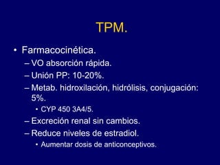 TPM.
• Farmacocinética.
– VO absorción rápida.
– Unión PP: 10-20%.
– Metab. hidroxilación, hidrólisis, conjugación:
5%.
• CYP 450 3A4/5.
– Excreción renal sin cambios.
– Reduce niveles de estradiol.
• Aumentar dosis de anticonceptivos.
 