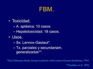 FBM.
• Toxicidad.
– A. aplásica: 10 casos.
– Hepatotoxicidad: 18 casos.
• Usos.
– Sx. Lennox-Gastaut*.
– Tx. parciales y secundariam.
generalizadas**.
*The Felbamate Study Group in patients with Lennox-Gastaut Syndrome, 1993.
**Sachdeo et al. 1992.
 