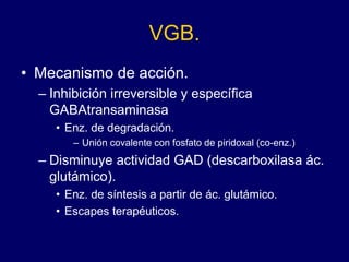 VGB.
• Mecanismo de acción.
– Inhibición irreversible y específica
GABAtransaminasa
• Enz. de degradación.
– Unión covalente con fosfato de piridoxal (co-enz.)
– Disminuye actividad GAD (descarboxilasa ác.
glutámico).
• Enz. de síntesis a partir de ác. glutámico.
• Escapes terapéuticos.
 