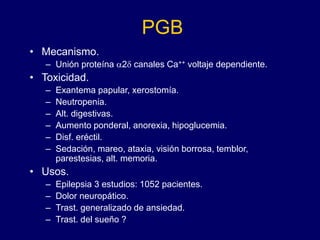 PGB
• Mecanismo.
– Unión proteína a2d canales Ca++ voltaje dependiente.
• Toxicidad.
– Exantema papular, xerostomía.
– Neutropenia.
– Alt. digestivas.
– Aumento ponderal, anorexia, hipoglucemia.
– Disf. eréctil.
– Sedación, mareo, ataxia, visión borrosa, temblor,
parestesias, alt. memoria.
• Usos.
– Epilepsia 3 estudios: 1052 pacientes.
– Dolor neuropático.
– Trast. generalizado de ansiedad.
– Trast. del sueño ?
 