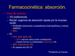 Farmacocinética: absorción.
• Vías de admon.
– VO preferencial.
– Rectal: urgencia de absorción rápida por la mucosa
rectal.
• Preferible soluciones a supositorios (más lipofílicos y menos
rápidos).
• BZD.
– IV.
• PHT, VPA, BZD, PB.
– DFH: solución salina (evitar cristalización)
– Existen formas no cristalizables: fosfenitoína IM.
• BZD, fosfenitoína, PB.
• En espera de LEV IV.
*Prodilantin en Francia.
 