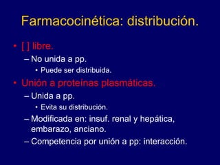 Farmacocinética: distribución.
• [ ] libre.
– No unida a pp.
• Puede ser distribuida.
• Unión a proteínas plasmáticas.
– Unida a pp.
• Evita su distribución.
– Modificada en: insuf. renal y hepática,
embarazo, anciano.
– Competencia por unión a pp: interacción.
 