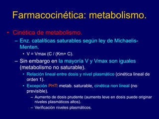 Farmacocinética: metabolismo.
• Cinética de metabolismo.
– Enz. catalíticas saturables según ley de Michaelis-
Menten.
• V = Vmax (C / (Km+ C).
– Sin embargo en la mayoría V y Vmax son iguales
(metabolismo no saturable).
• Relación lineal entre dosis y nivel plasmático (cinética lineal de
orden 1).
• Excepción PHT: metab. saturable, cinética non lineal (no
previsible).
– Aumento de dosis prudente (aumento leve en dosis puede originar
niveles plasmáticos altos).
– Verificación niveles plasmáticos.
 