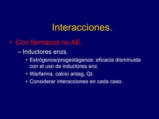 Interacciones.
• Con fármacos no AE.
– Inductores enzs.
• Estrógenos/progestágenos: eficacia disminuida
con el uso de inductores enz.
• Warfarina, calcio antag, Qt.
• Considerar interacciones en cada caso.
 