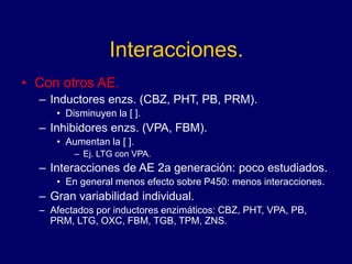 Interacciones.
• Con otros AE.
– Inductores enzs. (CBZ, PHT, PB, PRM).
• Disminuyen la [ ].
– Inhibidores enzs. (VPA, FBM).
• Aumentan la [ ].
– Ej. LTG con VPA.
– Interacciones de AE 2a generación: poco estudiados.
• En general menos efecto sobre P450: menos interacciones.
– Gran variabilidad individual.
– Afectados por inductores enzimáticos: CBZ, PHT, VPA, PB,
PRM, LTG, OXC, FBM, TGB, TPM, ZNS.
 