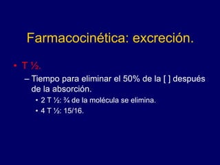 Farmacocinética: excreción.
• T ½.
– Tiempo para eliminar el 50% de la [ ] después
de la absorción.
• 2 T ½: ¾ de la molécula se elimina.
• 4 T ½: 15/16.
 