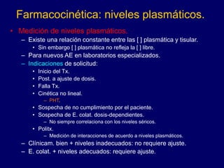 Farmacocinética: niveles plasmáticos.
• Medición de niveles plasmáticos.
– Existe una relación constante entre las [ ] plasmática y tisular.
• Sin embargo [ ] plasmática no refleja la [ ] libre.
– Para nuevos AE en laboratorios especializados.
– Indicaciones de solicitud:
• Inicio del Tx.
• Post. a ajuste de dosis.
• Falla Tx.
• Cinética no lineal.
– PHT.
• Sospecha de no cumplimiento por el paciente.
• Sospecha de E. colat. dosis-dependientes.
– No siempre correlaciona con los niveles séricos.
• Politx.
– Medición de interacciones de acuerdo a niveles plasmáticos.
– Clínicam. bien + niveles inadecuados: no requiere ajuste.
– E. colat. + niveles adecuados: requiere ajuste.
 