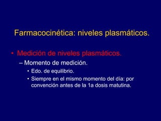 Farmacocinética: niveles plasmáticos.
• Medición de niveles plasmáticos.
– Momento de medición.
• Edo. de equilibrio.
• Siempre en el mismo momento del día: por
convención antes de la 1a dosis matutina.
 