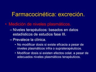 Farmacocinética: excreción.
• Medición de niveles plasmáticos.
– Niveles terapéuticos: basados en datos
estadísticos de estudios fase III.
– Prevalece la clínica.
• No modificar dosis si existe eficacia a pesar de
niveles plasmáticos infra o supraterapéuticos.
• Modificar dosis si existen efectos colat. a pesar de
adecuados niveles plasmáticos terapéuticos.
 