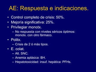 AE: Respuesta e indicaciones.
• Control completo de crisis: 50%.
• Mejoría significativa: 25%.
• Privilegiar monotx.
– No respuesta con niveles séricos óptimos:
monotx. con otro fármaco.
• Politx.
– Crisis de 2 ó más tipos.
• E. colat.
– Alt. SNC.
– Anemia aplásica: BH.
– Hepatotoxicidad: insuf. hepática: PFHs.
 