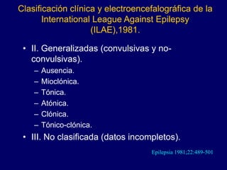 Clasificación clínica y electroencefalográfica de la
International League Against Epilepsy
(ILAE),1981.
• II. Generalizadas (convulsivas y no-
convulsivas).
– Ausencia.
– Mioclónica.
– Tónica.
– Atónica.
– Clónica.
– Tónico-clónica.
• III. No clasificada (datos incompletos).
Epilepsia 1981;22:489-501
 