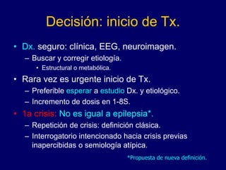 Decisión: inicio de Tx.
• Dx. seguro: clínica, EEG, neuroimagen.
– Buscar y corregir etiología.
• Estructural o metabólica.
• Rara vez es urgente inicio de Tx.
– Preferible esperar a estudio Dx. y etiológico.
– Incremento de dosis en 1-8S.
• 1a crisis: No es igual a epilepsia*.
– Repetición de crisis: definición clásica.
– Interrogatorio intencionado hacia crisis previas
inapercibidas o semiología atípica.
*Propuesta de nueva definición.
 