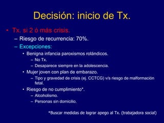 Decisión: inicio de Tx.
• Tx. si 2 ó más crisis.
– Riesgo de recurrencia: 70%.
– Excepciones:
• Benigna infancia paroxismos rolándicos.
– No Tx.
– Desaparece siempre en la adolescencia.
• Mujer joven con plan de embarazo.
– Tipo y gravedad de crisis (ej. CCTCG) v/s riesgo de malformación
fetal.
• Riesgo de no cumplimiento*.
– Alcoholismo.
– Personas sin domicilio.
*Buscar medidas de lograr apego al Tx. (trabajadora social)
 