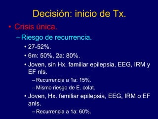 Decisión: inicio de Tx.
• Crisis única.
–Riesgo de recurrencia.
• 27-52%.
• 6m: 50%, 2a: 80%.
• Joven, sin Hx. familiar epilepsia, EEG, IRM y
EF nls.
– Recurrencia a 1a: 15%.
– Mismo riesgo de E. colat.
• Joven, Hx. familiar epilepsia, EEG, IRM o EF
anls.
– Recurrencia a 1a: 60%.
 