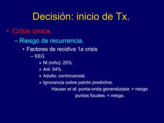Decisión: inicio de Tx.
• Crisis única.
– Riesgo de recurrencia.
• Factores de recidiva 1a crisis
– EEG
» Nl (niño): 25%.
» Anl: 54%.
» Adulto: controversial.
» Ignorancia sobre patrón predictivo.
Hauser et al: punta-onda generalizada: > riesgo
puntas focales: < riesgo.
 