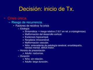 Decisión: inicio de Tx.
• Crisis única.
– Riesgo de recurrencia.
• Factores de recidiva 1a crisis
– Etiología
» Sintomática: > riesgo relativo (1.8:1 en rel. a criptogénicas).
» Malformación del desarrollo cortical.
» Esclerosis hipocampal.
» Neoplasia intracerebral.
» Malformación vascular.
» Niño: antecedente de patología cerebral, encefalopatía,
retraso mental, déficit motor.
– Horario de presentación
» Adulto: nocturnas.
– Duración
» Niño: sin relación.
» Adulto: larga duración.
 