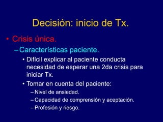 Decisión: inicio de Tx.
• Crisis única.
–Características paciente.
• Difícil explicar al paciente conducta
necesidad de esperar una 2da crisis para
iniciar Tx.
• Tomar en cuenta del paciente:
– Nivel de ansiedad.
– Capacidad de comprensión y aceptación.
– Profesión y riesgo.
 