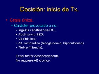 Decisión: inicio de Tx.
• Crisis única.
– Carácter provocado o no.
• Ingesta / abstinencia OH.
• Abstinencia BZD.
• Uso tóxicos.
• Alt. metabólica (hipoglucemia, hipocalcemia).
• Fiebre (infancia).
Evitar factor desencadenante.
No requiere AE crónico.
 