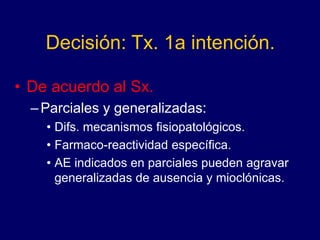 Decisión: Tx. 1a intención.
• De acuerdo al Sx.
–Parciales y generalizadas:
• Difs. mecanismos fisiopatológicos.
• Farmaco-reactividad específica.
• AE indicados en parciales pueden agravar
generalizadas de ausencia y mioclónicas.
 