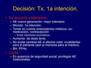 Decisión: Tx. 1a intención.
• De acuerdo a tolerancia.
– AE nueva generación: mejor tolerados
– Monotx: 1a intención.
– Tomar en cuenta antecedentes médicos, co-
medicación, contracepción
• Evitar inductores enzimáticos.
– Aumento de dosis lento.
– No dudar cambiar AE si efectos colat. invalidantes
para el paciente (aún si menores para el médico).
– BH, PFHs.
• Costo.
– En ausencia de seguridad social: privilegiar AE
tradicionales.
 