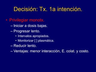 Decisión: Tx. 1a intención.
• Privilegiar monotx.
– Iniciar a dosis bajas.
– Progresar lento.
• Intervalos apropiados.
• Monitorizar [ ] plasmática.
– Reducir lento.
– Ventajas: menor interacción, E. colat. y costo.
 