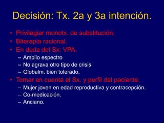 Decisión: Tx. 2a y 3a intención.
• Privilegiar monotx. de substitución.
• Biterapia racional.
• En duda del Sx: VPA.
– Amplio espectro
– No agrava otro tipo de crisis
– Globalm. bien tolerado.
• Tomar en cuenta el Sx. y perfil del paciente.
– Mujer joven en edad reproductiva y contracepción.
– Co-medicación.
– Anciano.
 