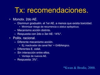 Tx: recomendaciones.
• Monotx. 2do AE.
– Disminuir gradualm. el 1er AE. a menos que exista toxicidad.
• Minimizar riesgo de recurrencia o status epilepticus.
– Mecanismo acción distinto.
– Respuesta con 2do o 3er AE: 14%*.
• Politx. racional.
– Diferente mecanismo acción.
• Ej; inactivador de canal Na+ + GABAérgico.
– Diferentes E. colat.
– Sin interacción entre ellos.
• Ventaja de nuevos AE.
– Respuesta: 3%*.
*Kwan & Brodie, 2000.
 