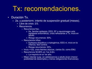 Tx: recomendaciones.
• Duración Tx.
– 2a. y posteriorm. intento de suspensión gradual (meses).
• Libre de crisis: 2/3.
• Recurrencia.
– Recurrencia frec.
» Hx. familiar epilepsia, EEG, EF o neuroimagen anls
(epilepsia sintomática), crisis refractarias a Tx, inicio en
adulto.
» Riesgo recurrencia: 50%.
– Recurrencia infrec.
» Epilepsia idiopática o criptogénica, EEG nl, inicio en la
infancia, fácil control.
» Riesgo recurrencia: 25%.
– Inicio >12a, crisis febriles atípicas, ciertos Sx. como EMJ.
– Recurrencia 50-80% en 1os 4-6m.
» La mayoría en el 1er año.
– Mejor intentar susp. en adolescencia o adulto jóven (menor
posibilidad de desempleo y menos obligaciones financieras).
 