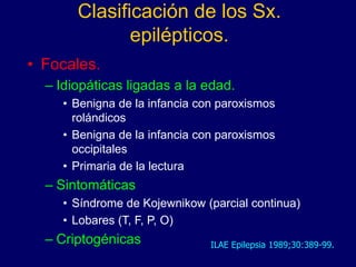 Clasificación de los Sx.
epilépticos.
• Focales.
– Idiopáticas ligadas a la edad.
• Benigna de la infancia con paroxismos
rolándicos
• Benigna de la infancia con paroxismos
occipitales
• Primaria de la lectura
– Sintomáticas
• Síndrome de Kojewnikow (parcial continua)
• Lobares (T, F, P, O)
– Criptogénicas ILAE Epilepsia 1989;30:389-99.
 