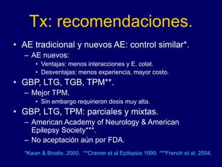 Tx: recomendaciones.
• AE tradicional y nuevos AE: control similar*.
– AE nuevos:
• Ventajas: menos interacciones y E. colat.
• Desventajas: menos experiencia, mayor costo.
• GBP, LTG, TGB, TPM**.
– Mejor TPM.
• Sin embargo requirieron dosis muy alta.
• GBP, LTG, TPM: parciales y mixtas.
– American Academy of Neurology & American
Epilepsy Society***.
– No aceptación aún por FDA.
*Kwan & Brodie, 2000. **Cramer et al Epilepsia 1999. ***French et al. 2004.
 