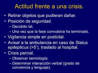 Actitud frente a una crisis.
• Retirar objetos que pudieran dañar.
• Posición de seguridad.
– Decúbito lat.
– Una vez que la fase convulsiva ha terminado.
• Vigilancia simple en postictal.
• Avisar a la ambulancia en caso de Status
epilepticus (>5’), traslado al hospital.
• Crisis parcial.
– Observar semiología.
– Determinar interacción verbal (grado de
conciencia y lenguaje).
 