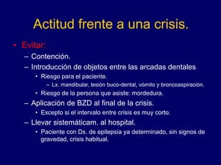 Actitud frente a una crisis.
• Evitar:
– Contención.
– Introducción de objetos entre las arcadas dentales
• Riesgo para el paciente.
– Lx. mandibular, lesión buco-dental, vómito y broncoaspiración.
• Riesgo de la persona que asiste: mordedura.
– Aplicación de BZD al final de la crisis.
• Excepto si el intervalo entre crisis es muy corto.
– Llevar sistemáticam. al hospital.
• Paciente con Dx. de epilepsia ya determinado, sin signos de
gravedad, crisis habitual.
 